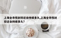 上海全市性封控还会持续多久,上海全市性封控还会持续多久?