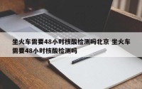 坐火车需要48小时核酸检测吗北京 坐火车需要48小时核酸检测吗