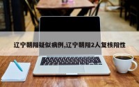 辽宁朝阳疑似病例,辽宁朝阳2人复核阳性