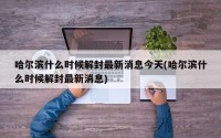 哈尔滨什么时候解封最新消息今天(哈尔滨什么时候解封最新消息)