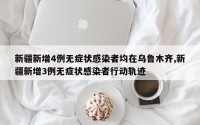 新疆新增4例无症状感染者均在乌鲁木齐,新疆新增3例无症状感染者行动轨迹