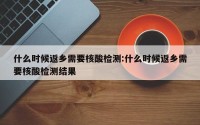 什么时候返乡需要核酸检测:什么时候返乡需要核酸检测结果