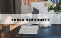 吐鲁番疫情 吐鲁番疫情结束时间