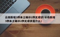 云南新增3例本土确诊2例无症状(云南新增3例本土确诊2例无症状是什么)