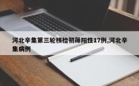 河北辛集第三轮核检初筛阳性17例,河北辛集病例