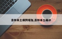 吉林本土病例增加,吉林本土确诊