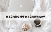 去北京用做检测吗 去北京需要做检测吗